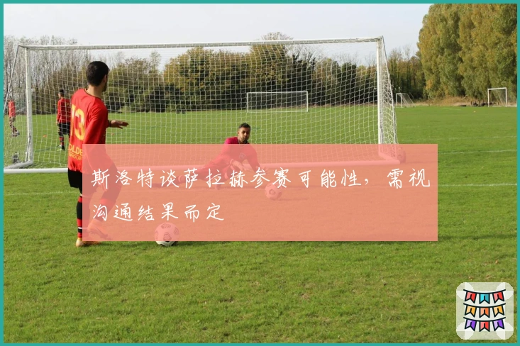 斯洛特谈萨拉赫参赛可能性，需视沟通结果而定