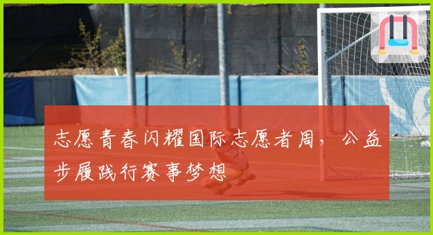 志愿青春闪耀国际志愿者周，公益步履践行赛事梦想