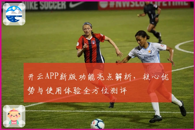开云APP新版功能亮点解析，核心优势与使用体验全方位测评