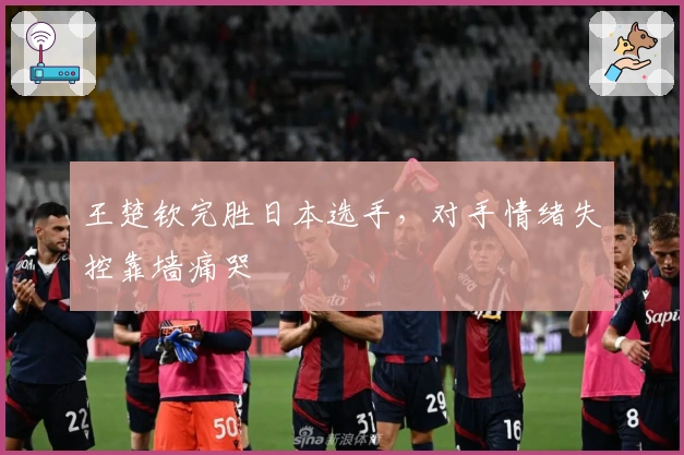 王楚钦完胜日本选手，对手情绪失控靠墙痛哭