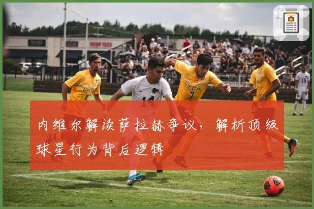 内维尔解读萨拉赫争议，解析顶级球星行为背后逻辑