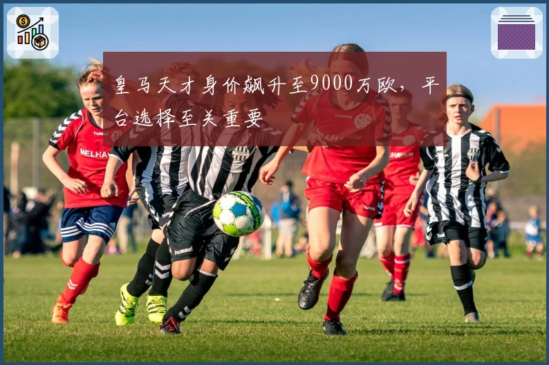 皇马天才身价飙升至9000万欧，平台选择至关重要