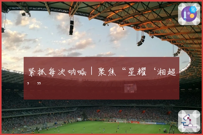 紧抓每次呐喊｜聚焦“星耀‘湘超’”