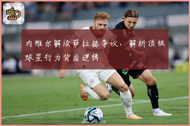 内维尔解读萨拉赫争议，解析顶级球星行为背后逻辑