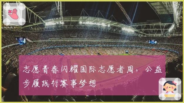 志愿青春闪耀国际志愿者周，公益步履践行赛事梦想