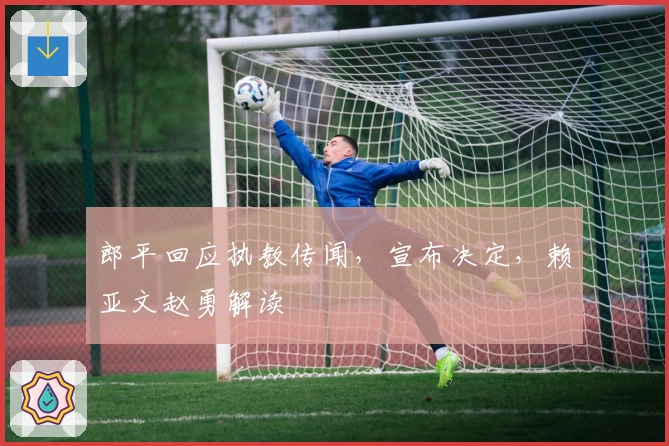 郎平回应执教传闻，宣布决定，赖亚文赵勇解读