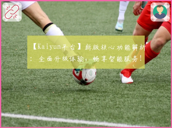 【Kaiyun平台】新版核心功能解析：全面升级体验，畅享智能服务！