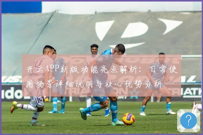 开云APP新版功能亮点解析:日常使用场景详细说明与核心优势分析