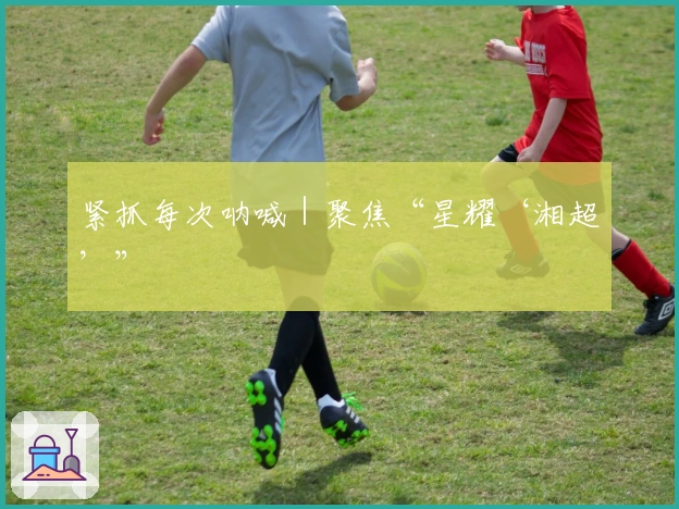 紧抓每次呐喊｜聚焦“星耀‘湘超’”